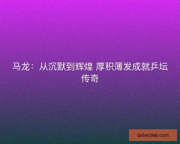 马龙：从沉默到辉煌 厚积薄发成就乒坛传奇
