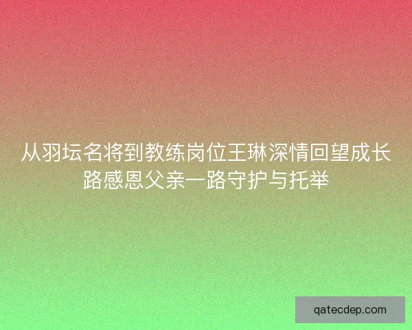 从羽坛名将到教练岗位王琳深情回望成长路感恩父亲一路守护与托举