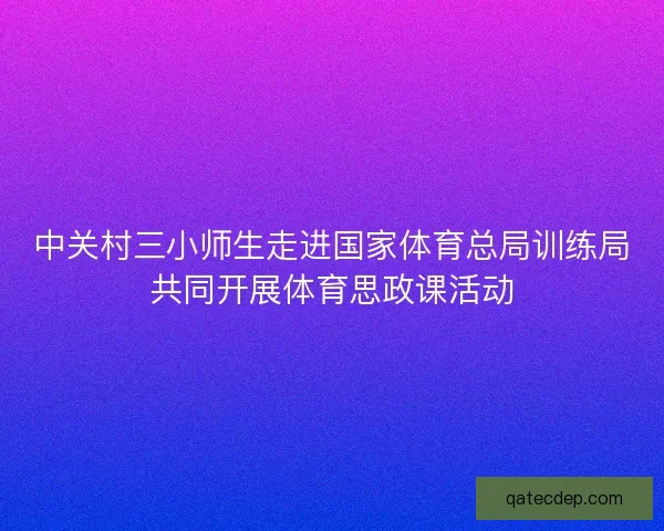 中关村三小师生走进国家体育总局训练局共同开展体育思政课活动