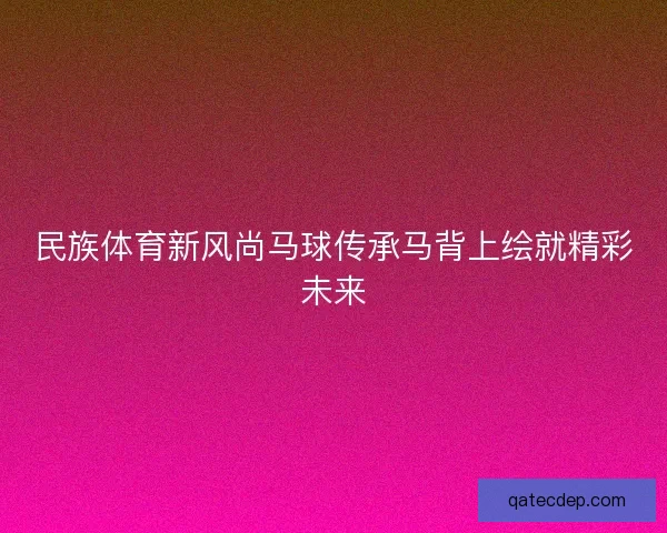 民族体育新风尚马球传承马背上绘就精彩未来