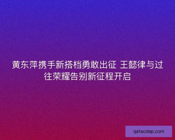 黄东萍携手新搭档勇敢出征 王懿律与过往荣耀告别新征程开启