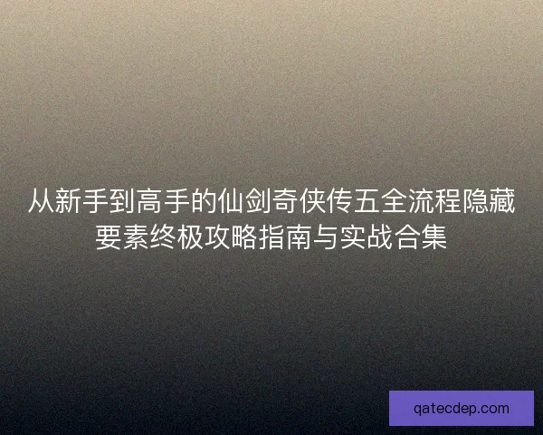 从新手到高手的仙剑奇侠传五全流程隐藏要素终极攻略指南与实战合集