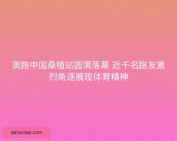奥跑中国桑植站圆满落幕 近千名跑友激烈角逐展现体育精神
