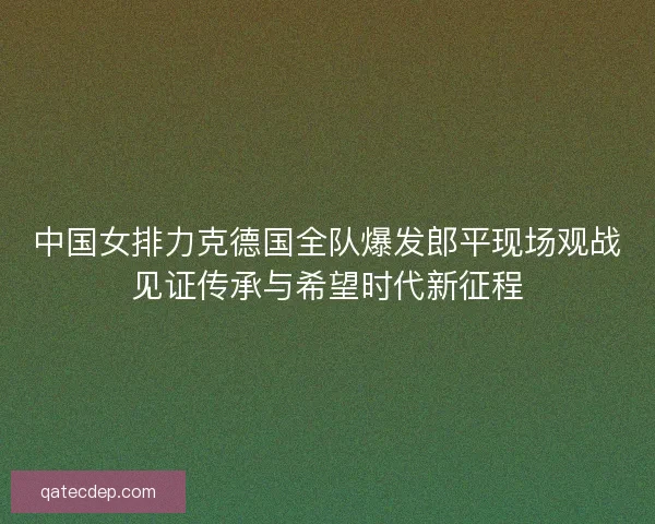 中国女排力克德国全队爆发郎平现场观战见证传承与希望时代新征程