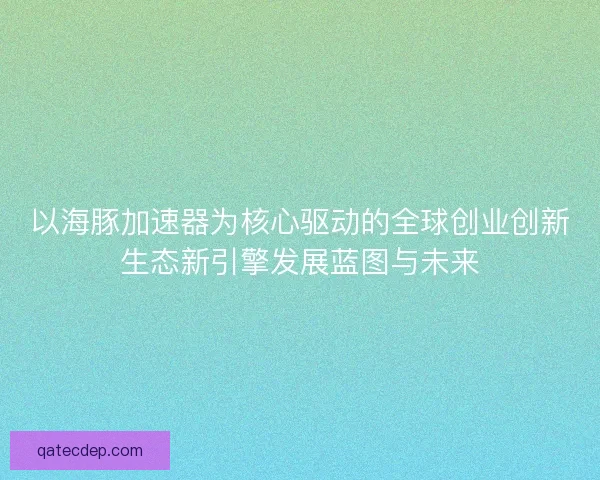 以海豚加速器为核心驱动的全球创业创新生态新引擎发展蓝图与未来