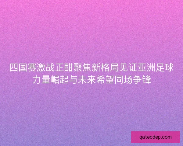 四国赛激战正酣聚焦新格局见证亚洲足球力量崛起与未来希望同场争锋